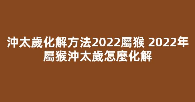 沖太歲化解方法2022屬猴 2022年屬猴沖太歲怎麼化解